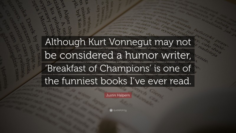 Justin Halpern Quote: “Although Kurt Vonnegut may not be considered a humor writer, ‘Breakfast of Champions’ is one of the funniest books I’ve ever read.”