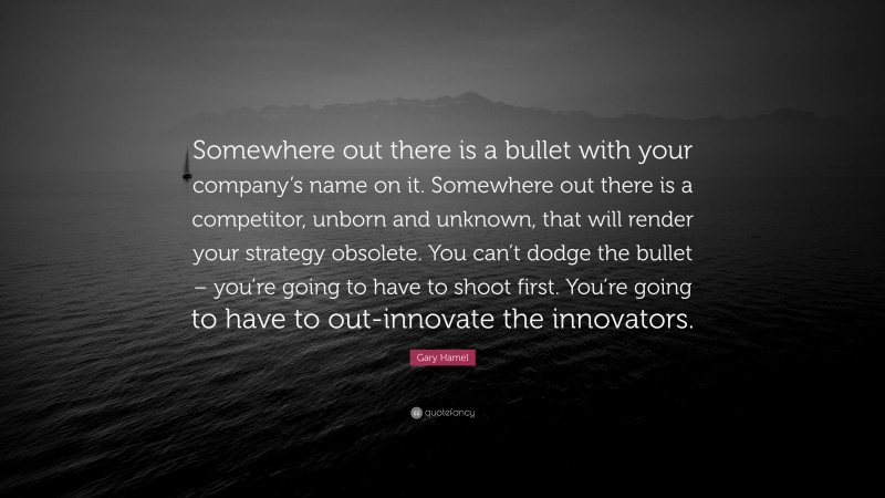 Gary Hamel Quote: “Somewhere out there is a bullet with your company’s name on it. Somewhere out there is a competitor, unborn and unknown, that will render your strategy obsolete. You can’t dodge the bullet – you’re going to have to shoot first. You’re going to have to out-innovate the innovators.”