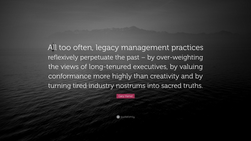 Gary Hamel Quote: “All too often, legacy management practices reflexively perpetuate the past – by over-weighting the views of long-tenured executives, by valuing conformance more highly than creativity and by turning tired industry nostrums into sacred truths.”