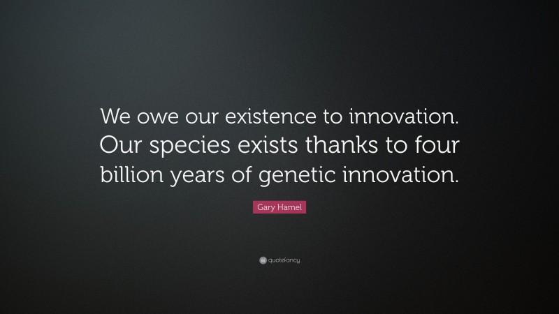 Gary Hamel Quote: “We owe our existence to innovation. Our species exists thanks to four billion years of genetic innovation.”