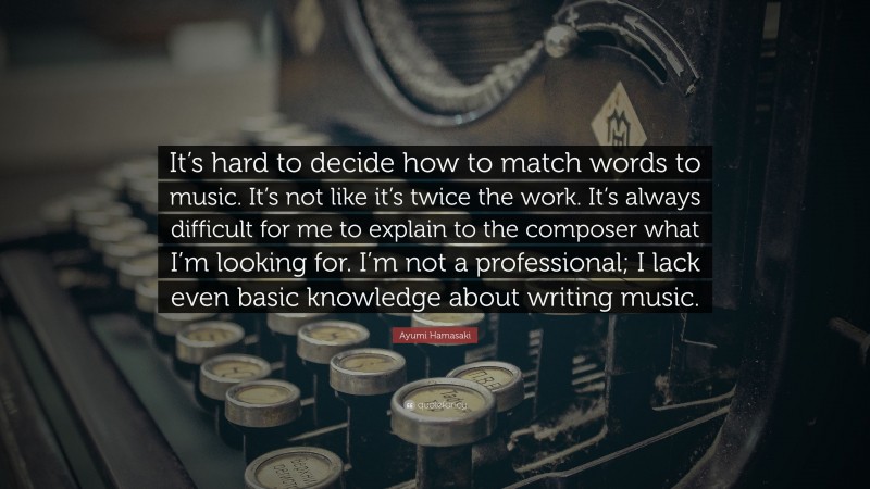 Ayumi Hamasaki Quote: “It’s hard to decide how to match words to music. It’s not like it’s twice the work. It’s always difficult for me to explain to the composer what I’m looking for. I’m not a professional; I lack even basic knowledge about writing music.”