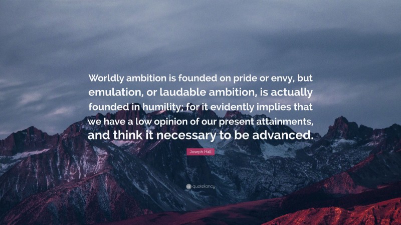 Joseph Hall Quote: “Worldly ambition is founded on pride or envy, but emulation, or laudable ambition, is actually founded in humility; for it evidently implies that we have a low opinion of our present attainments, and think it necessary to be advanced.”