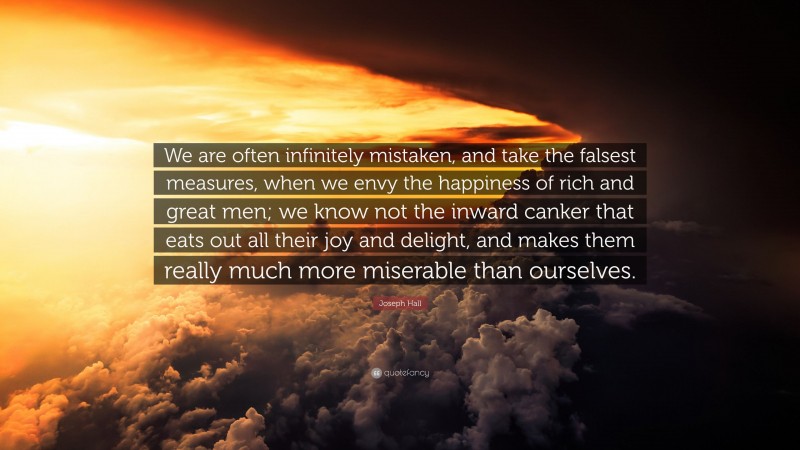 Joseph Hall Quote: “We are often infinitely mistaken, and take the falsest measures, when we envy the happiness of rich and great men; we know not the inward canker that eats out all their joy and delight, and makes them really much more miserable than ourselves.”