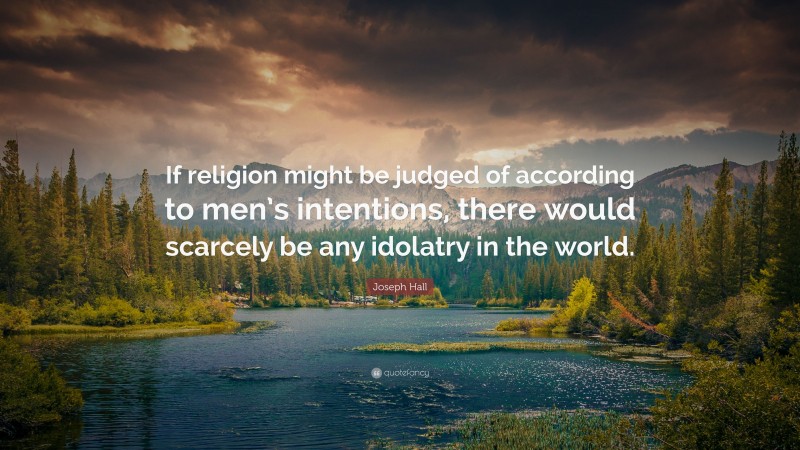 Joseph Hall Quote: “If religion might be judged of according to men’s intentions, there would scarcely be any idolatry in the world.”
