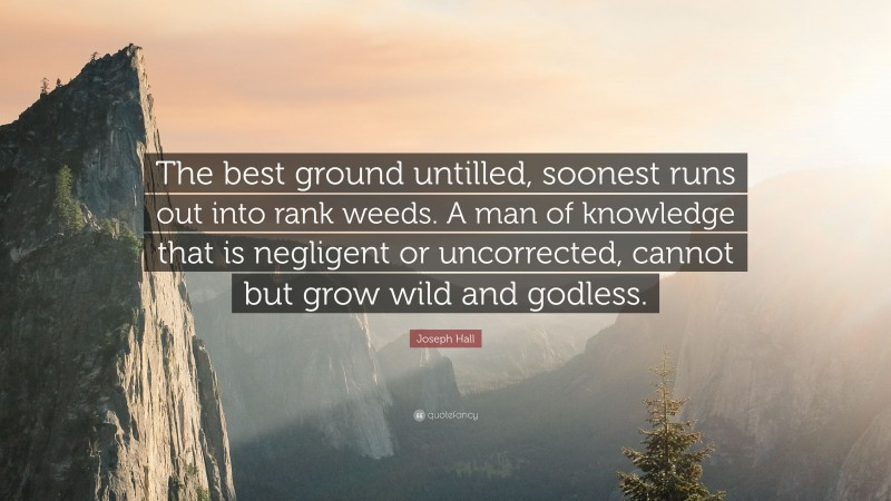 Joseph Hall Quote: “The best ground untilled, soonest runs out into rank weeds. A man of knowledge that is negligent or uncorrected, cannot but grow wild and godless.”