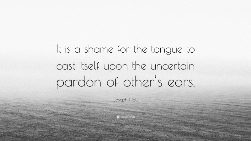 Joseph Hall Quote: “It is a shame for the tongue to cast itself upon the uncertain pardon of other’s ears.”
