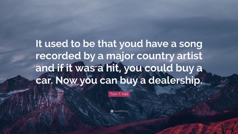 Tom T. Hall Quote: “It used to be that youd have a song recorded by a major country artist and if it was a hit, you could buy a car. Now you can buy a dealership.”