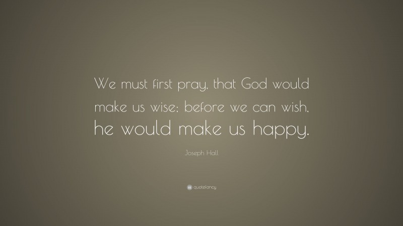 Joseph Hall Quote: “We must first pray, that God would make us wise; before we can wish, he would make us happy.”