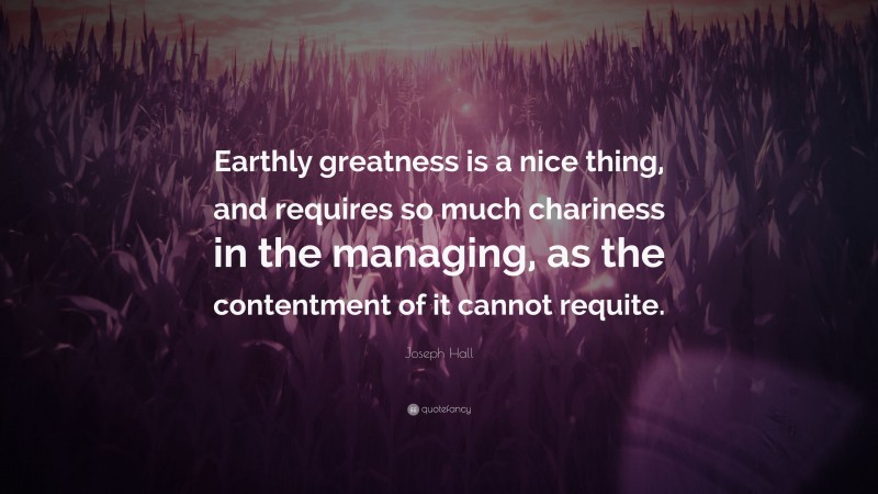 Joseph Hall Quote: “Earthly greatness is a nice thing, and requires so much chariness in the managing, as the contentment of it cannot requite.”