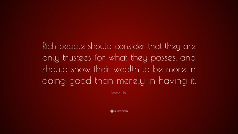 Joseph Hall Quote: “Rich people should consider that they are only trustees for what they posses, and should show their wealth to be more in doing good than merely in having it.”