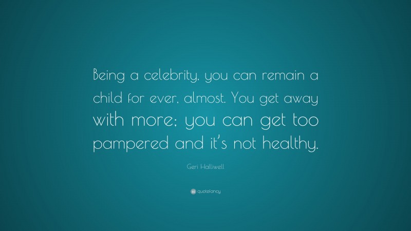 Geri Halliwell Quote: “Being a celebrity, you can remain a child for ever, almost. You get away with more; you can get too pampered and it’s not healthy.”