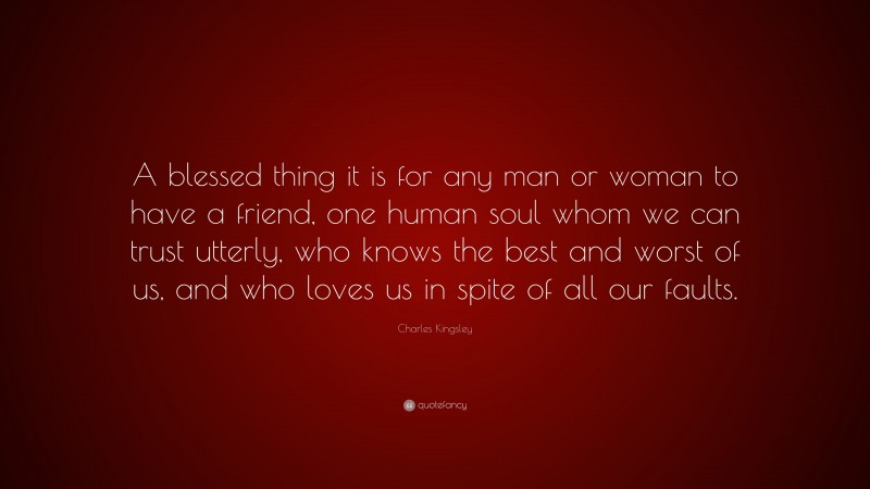 Charles Kingsley Quote: “A blessed thing it is for any man or woman to have a friend, one human soul whom we can trust utterly, who knows the best and worst of us, and who loves us in spite of all our faults.”