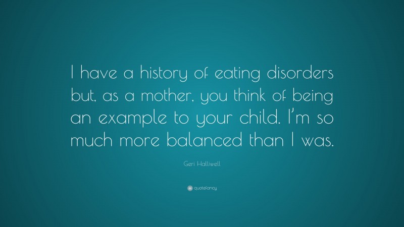 Geri Halliwell Quote: “I have a history of eating disorders but, as a mother, you think of being an example to your child. I’m so much more balanced than I was.”