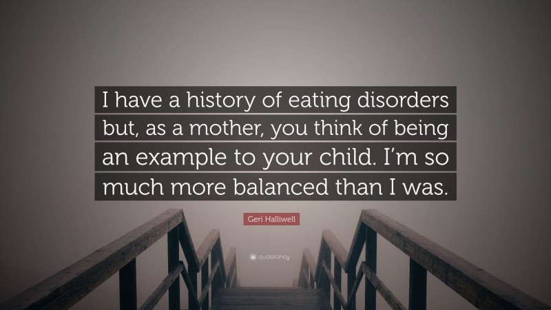 Geri Halliwell Quote: “I have a history of eating disorders but, as a mother, you think of being an example to your child. I’m so much more balanced than I was.”