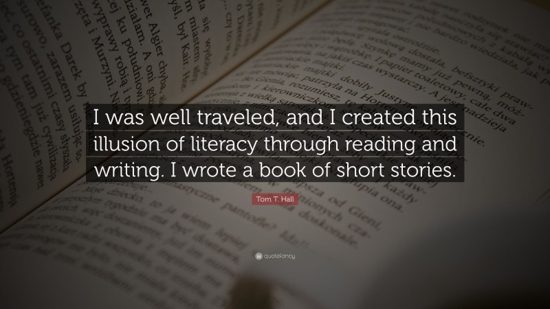 Tom T. Hall Quote: “I was well traveled, and I created this illusion of literacy through reading and writing. I wrote a book of short stories.”