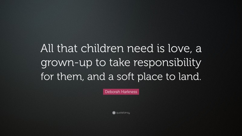 Deborah Harkness Quote: “All that children need is love, a grown-up to take responsibility for them, and a soft place to land.”