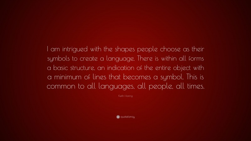 Keith Haring Quote: “I am intrigued with the shapes people choose as their symbols to create a language. There is within all forms a basic structure, an indication of the entire object with a minimum of lines that becomes a symbol. This is common to all languages, all people, all times.”