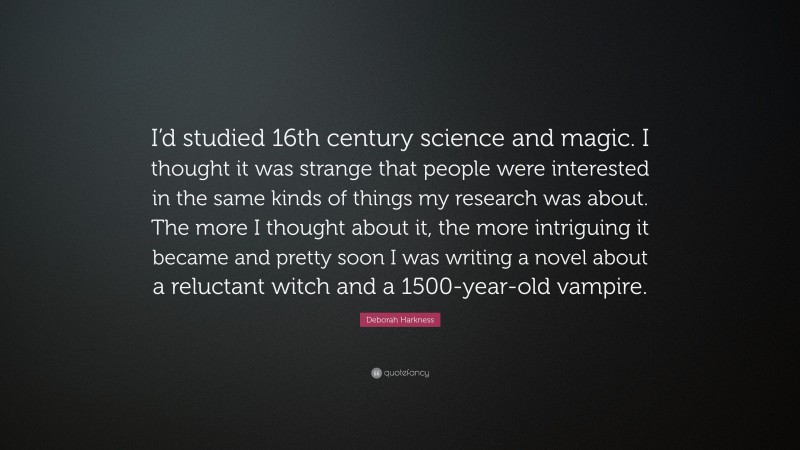 Deborah Harkness Quote: “I’d studied 16th century science and magic. I thought it was strange that people were interested in the same kinds of things my research was about. The more I thought about it, the more intriguing it became and pretty soon I was writing a novel about a reluctant witch and a 1500-year-old vampire.”