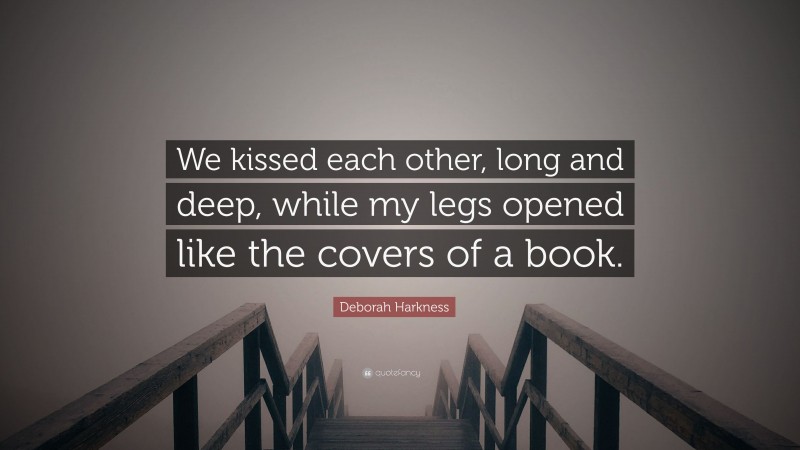 Deborah Harkness Quote: “We kissed each other, long and deep, while my legs opened like the covers of a book.”