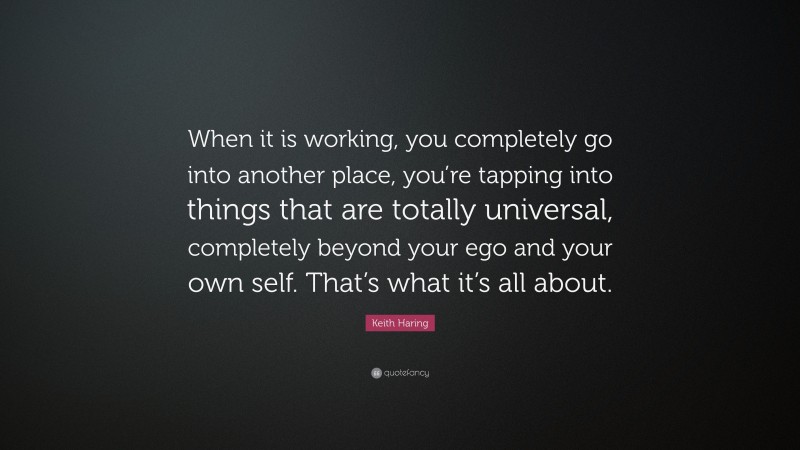 Keith Haring Quote: “When it is working, you completely go into another place, you’re tapping into things that are totally universal, completely beyond your ego and your own self. That’s what it’s all about.”