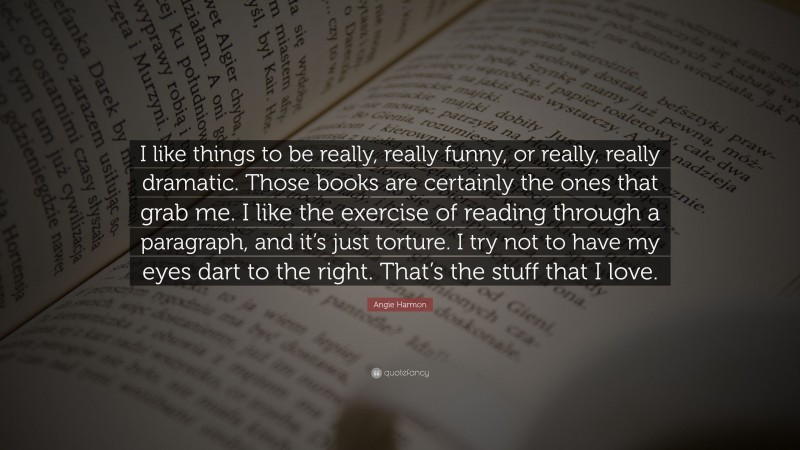 Angie Harmon Quote: “I like things to be really, really funny, or really, really dramatic. Those books are certainly the ones that grab me. I like the exercise of reading through a paragraph, and it’s just torture. I try not to have my eyes dart to the right. That’s the stuff that I love.”