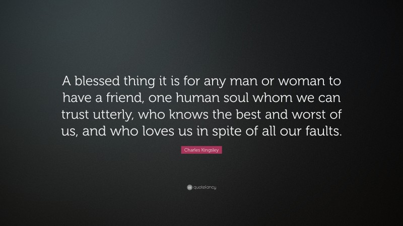 Charles Kingsley Quote: “A blessed thing it is for any man or woman to have a friend, one human soul whom we can trust utterly, who knows the best and worst of us, and who loves us in spite of all our faults.”
