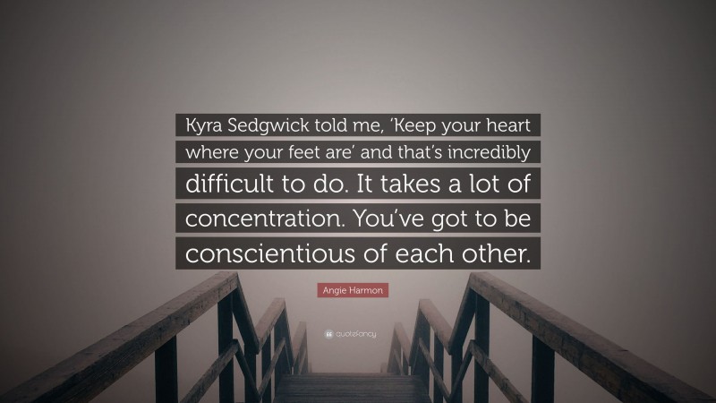 Angie Harmon Quote: “Kyra Sedgwick told me, ‘Keep your heart where your feet are’ and that’s incredibly difficult to do. It takes a lot of concentration. You’ve got to be conscientious of each other.”