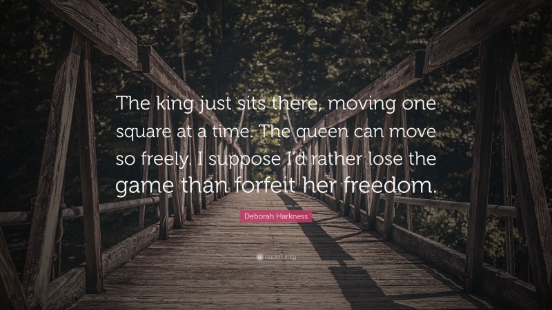 Deborah Harkness Quote: “The king just sits there, moving one square at a time. The queen can move so freely. I suppose I’d rather lose the game than forfeit her freedom.”