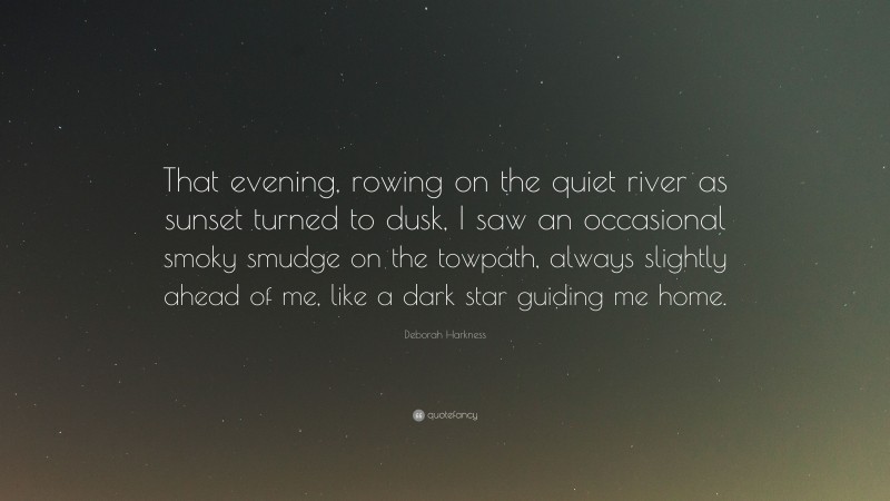 Deborah Harkness Quote: “That evening, rowing on the quiet river as sunset turned to dusk, I saw an occasional smoky smudge on the towpath, always slightly ahead of me, like a dark star guiding me home.”