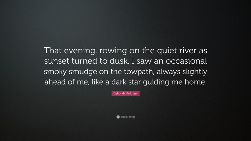 Deborah Harkness Quote: “That evening, rowing on the quiet river as sunset turned to dusk, I saw an occasional smoky smudge on the towpath, always slightly ahead of me, like a dark star guiding me home.”