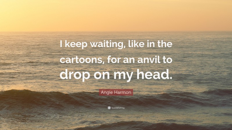 Angie Harmon Quote: “I keep waiting, like in the cartoons, for an anvil to drop on my head.”