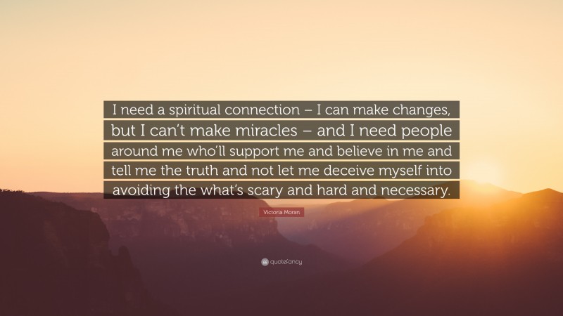 Victoria Moran Quote: “I need a spiritual connection – I can make changes, but I can’t make miracles – and I need people around me who’ll support me and believe in me and tell me the truth and not let me deceive myself into avoiding the what’s scary and hard and necessary.”