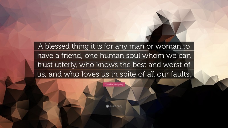 Charles Kingsley Quote: “A blessed thing it is for any man or woman to have a friend, one human soul whom we can trust utterly, who knows the best and worst of us, and who loves us in spite of all our faults.”