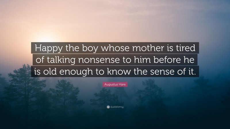 Augustus Hare Quote: “Happy the boy whose mother is tired of talking nonsense to him before he is old enough to know the sense of it.”