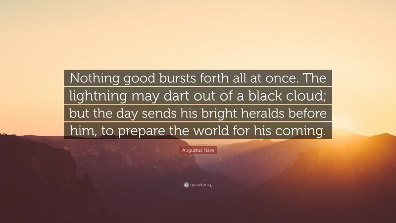 Augustus Hare Quote: “Nothing good bursts forth all at once. The lightning may dart out of a black cloud; but the day sends his bright heralds before him, to prepare the world for his coming.”