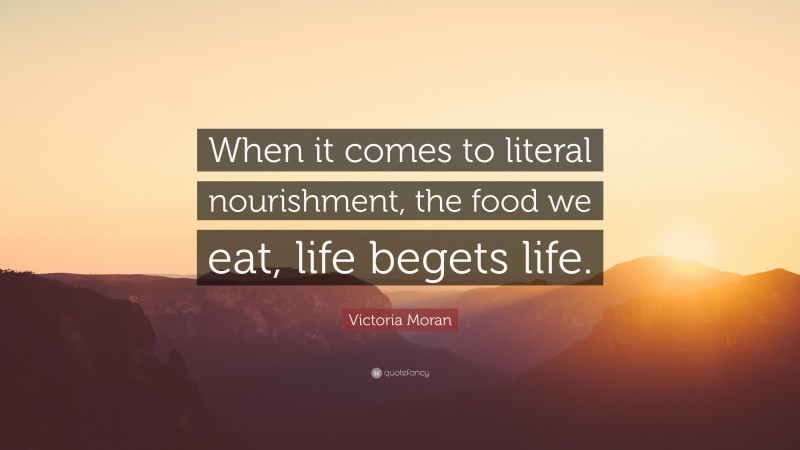 Victoria Moran Quote: “When it comes to literal nourishment, the food we eat, life begets life.”