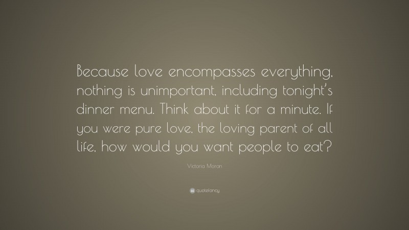 Victoria Moran Quote: “Because love encompasses everything, nothing is unimportant, including tonight’s dinner menu. Think about it for a minute. If you were pure love, the loving parent of all life, how would you want people to eat?”