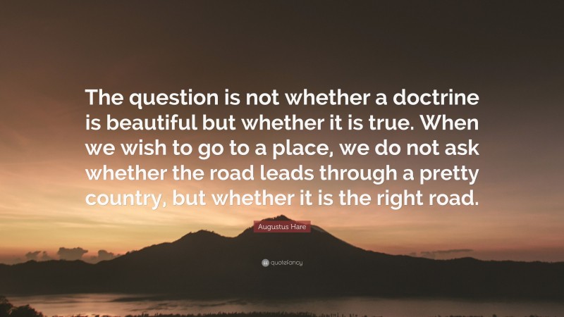 Augustus Hare Quote: “The question is not whether a doctrine is beautiful but whether it is true. When we wish to go to a place, we do not ask whether the road leads through a pretty country, but whether it is the right road.”