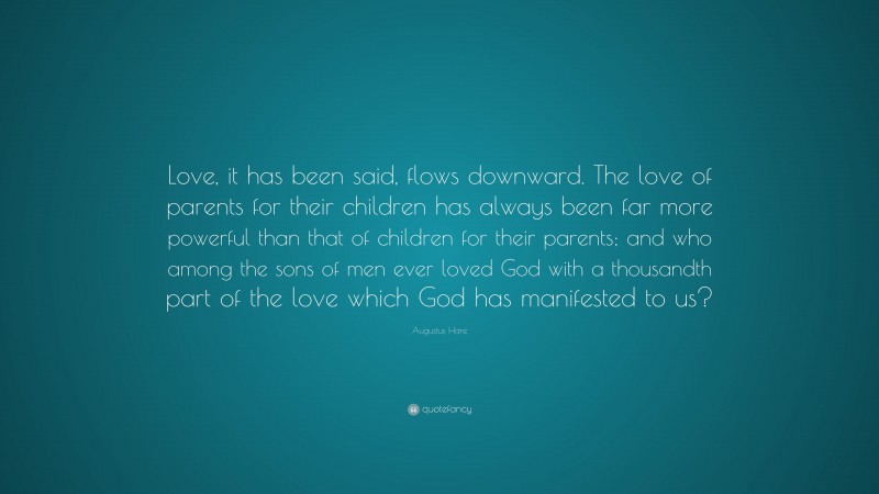 Augustus Hare Quote: “Love, it has been said, flows downward. The love of parents for their children has always been far more powerful than that of children for their parents; and who among the sons of men ever loved God with a thousandth part of the love which God has manifested to us?”