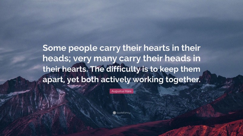 Augustus Hare Quote: “Some people carry their hearts in their heads; very many carry their heads in their hearts. The difficulty is to keep them apart, yet both actively working together.”
