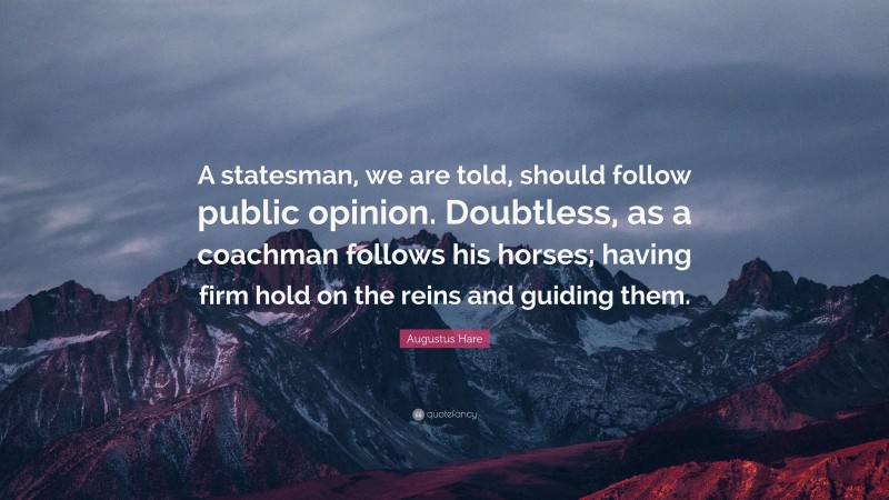 Augustus Hare Quote: “A statesman, we are told, should follow public opinion. Doubtless, as a coachman follows his horses; having firm hold on the reins and guiding them.”