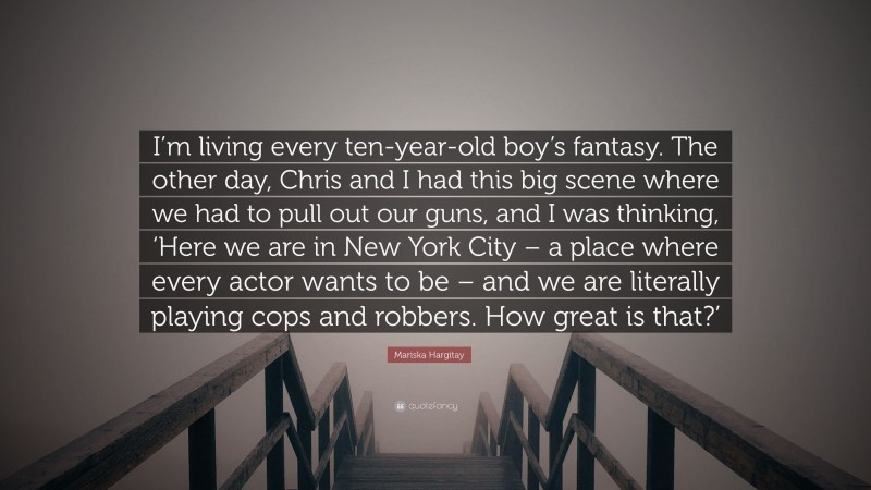 Mariska Hargitay Quote: “I’m living every ten-year-old boy’s fantasy. The other day, Chris and I had this big scene where we had to pull out our guns, and I was thinking, ‘Here we are in New York City – a place where every actor wants to be – and we are literally playing cops and robbers. How great is that?’”