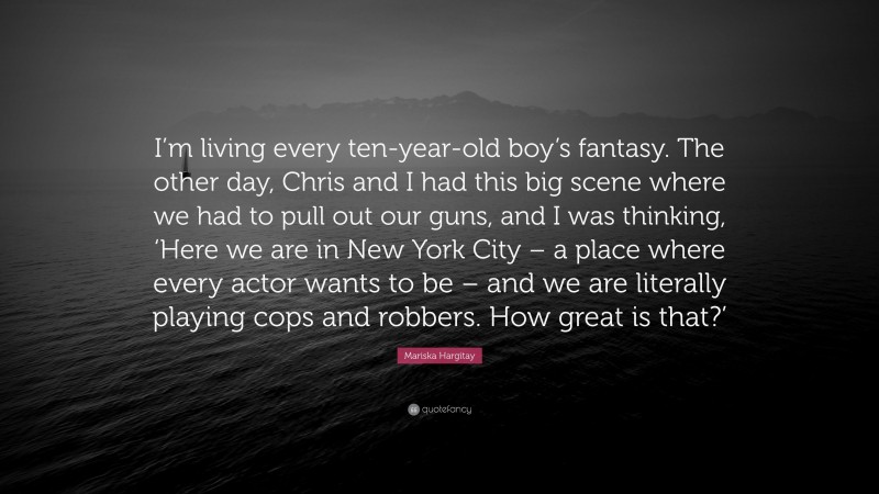 Mariska Hargitay Quote: “I’m living every ten-year-old boy’s fantasy. The other day, Chris and I had this big scene where we had to pull out our guns, and I was thinking, ‘Here we are in New York City – a place where every actor wants to be – and we are literally playing cops and robbers. How great is that?’”