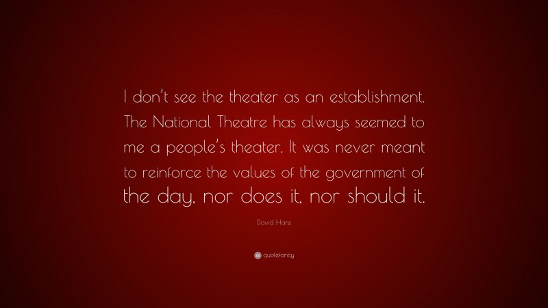 David Hare Quote: “I don’t see the theater as an establishment. The National Theatre has always seemed to me a people’s theater. It was never meant to reinforce the values of the government of the day, nor does it, nor should it.”