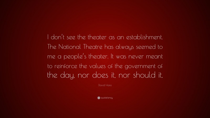 David Hare Quote: “I don’t see the theater as an establishment. The National Theatre has always seemed to me a people’s theater. It was never meant to reinforce the values of the government of the day, nor does it, nor should it.”