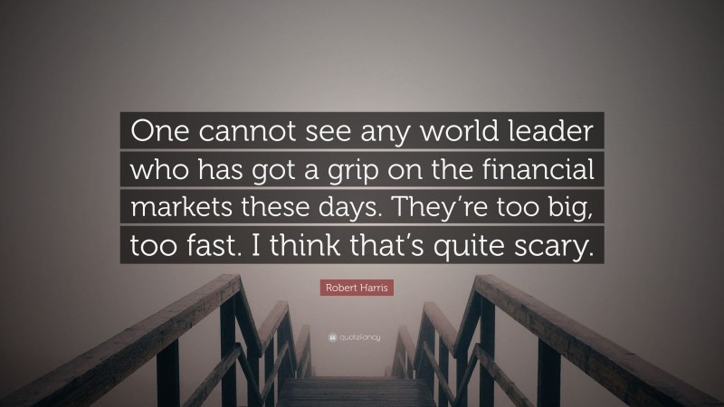 Robert Harris Quote: “One cannot see any world leader who has got a grip on the financial markets these days. They’re too big, too fast. I think that’s quite scary.”