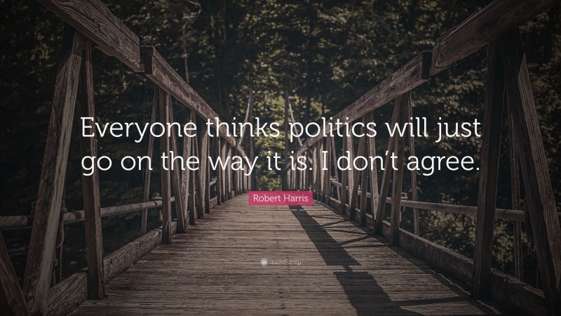 Robert Harris Quote: “Everyone thinks politics will just go on the way it is. I don’t agree.”