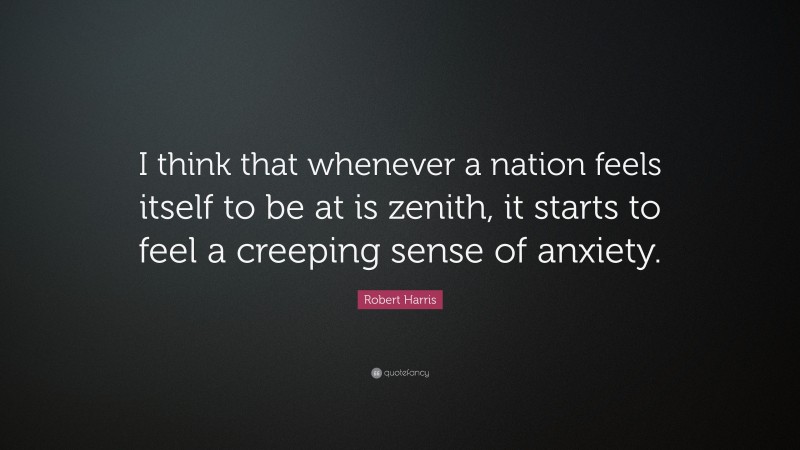 Robert Harris Quote: “I think that whenever a nation feels itself to be at is zenith, it starts to feel a creeping sense of anxiety.”