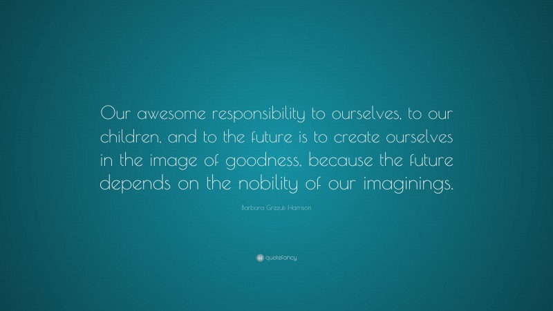 Barbara Grizzuti Harrison Quote: “Our awesome responsibility to ourselves, to our children, and to the future is to create ourselves in the image of goodness, because the future depends on the nobility of our imaginings.”
