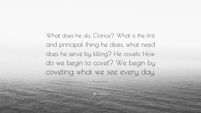 Thomas Harris Quote: “What does he do, Clarice? What is the first and principal thing he does, what need does he serve by killing? He covets. How do we begin to covet? We begin by coveting what we see every day.”